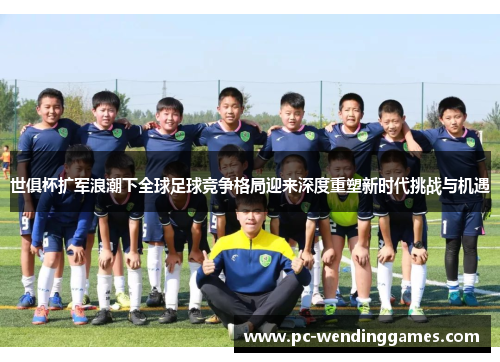 世俱杯扩军浪潮下全球足球竞争格局迎来深度重塑新时代挑战与机遇