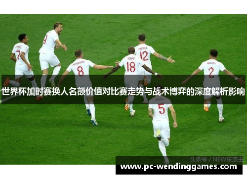 世界杯加时赛换人名额价值对比赛走势与战术博弈的深度解析影响