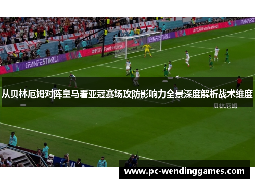 从贝林厄姆对阵皇马看亚冠赛场攻防影响力全景深度解析战术维度