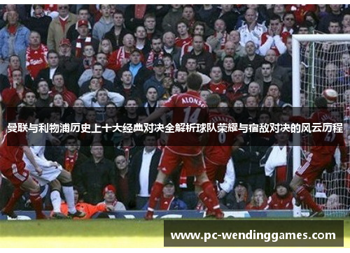 曼联与利物浦历史上十大经典对决全解析球队荣耀与宿敌对决的风云历程