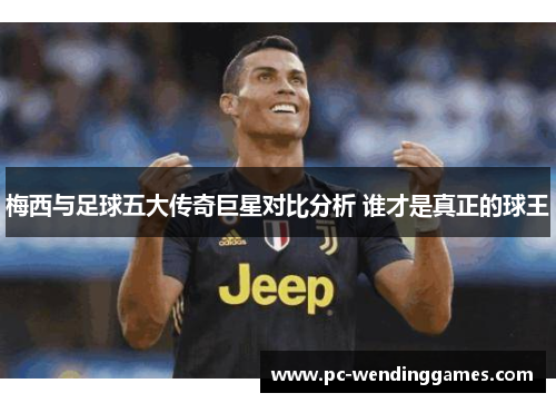 梅西与足球五大传奇巨星对比分析 谁才是真正的球王