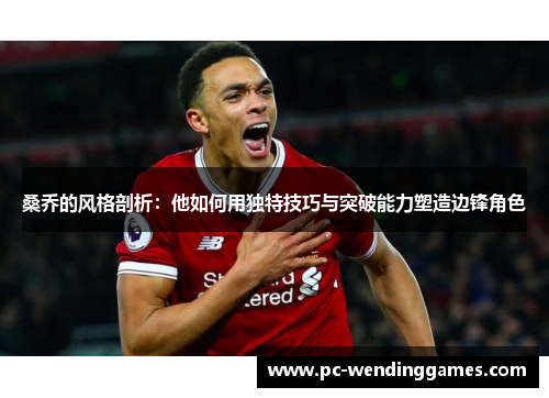 桑乔的风格剖析：他如何用独特技巧与突破能力塑造边锋角色