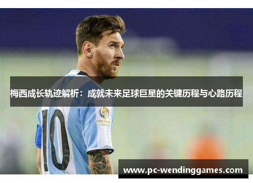 梅西成长轨迹解析：成就未来足球巨星的关键历程与心路历程