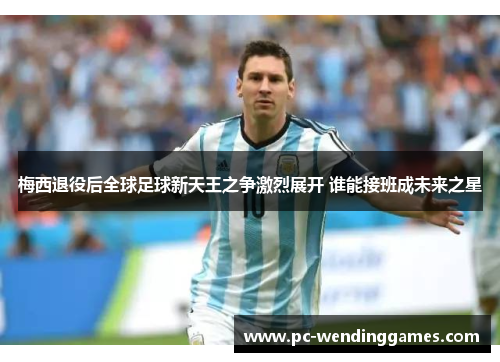 梅西退役后全球足球新天王之争激烈展开 谁能接班成未来之星