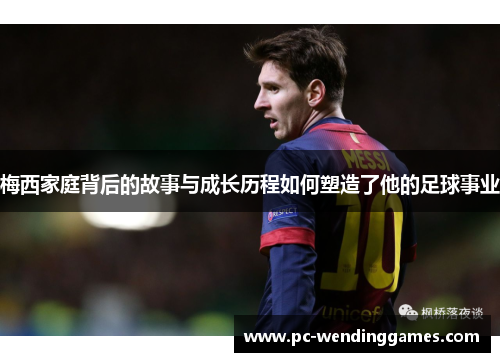 梅西家庭背后的故事与成长历程如何塑造了他的足球事业