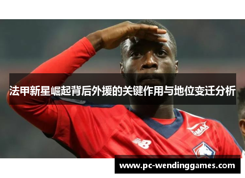 法甲新星崛起背后外援的关键作用与地位变迁分析